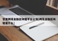 甘肃跨境金融区块链平台公司[跨境金融区块链是什么]